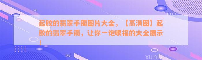 起胶的翡翠手镯图片大全，【高清图】起胶的翡翠手镯，让你一饱眼福的大全展示！