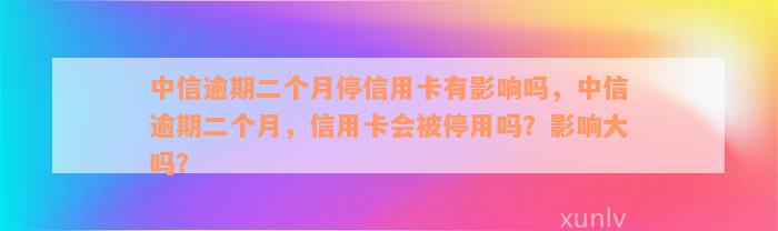 中信逾期二个月停信用卡有影响吗，中信逾期二个月，信用卡会被停用吗？影响大吗？