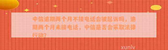 中信逾期两个月不接电话会被起诉吗，逾期两个月未接电话，中信是否会采取法律行动？