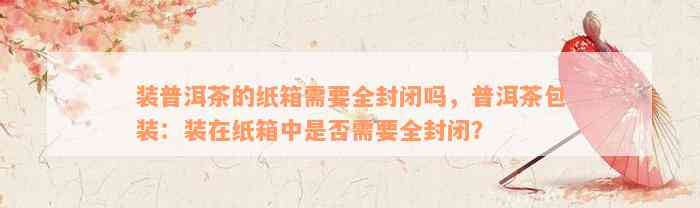 装普洱茶的纸箱需要全封闭吗，普洱茶包装：装在纸箱中是否需要全封闭？