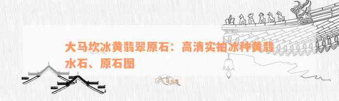 大马坎冰黄翡翠原石：高清实拍冰种黄翡水石、原石图