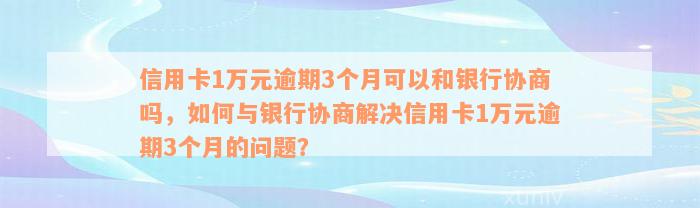 信用卡1万元逾期3个月可以和银行协商吗，如何与银行协商解决信用卡1万元逾期3个月的问题？