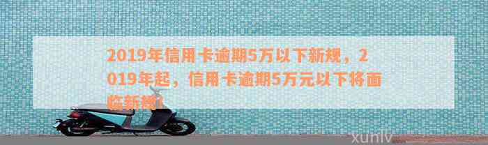 2019年信用卡逾期5万以下新规，2019年起，信用卡逾期5万元以下将面临新规！