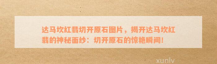 达马坎红翡切开原石图片，揭开达马坎红翡的神秘面纱：切开原石的惊艳瞬间！