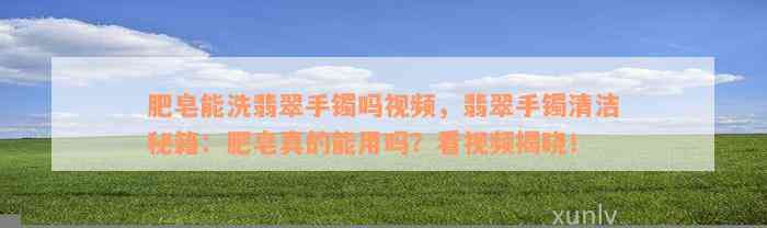 肥皂能洗翡翠手镯吗视频，翡翠手镯清洁秘籍：肥皂真的能用吗？看视频揭晓！