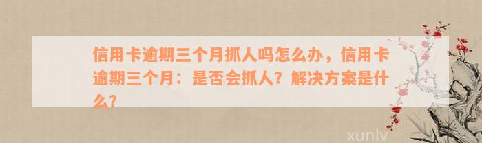 信用卡逾期三个月抓人吗怎么办，信用卡逾期三个月：是否会抓人？解决方案是什么？