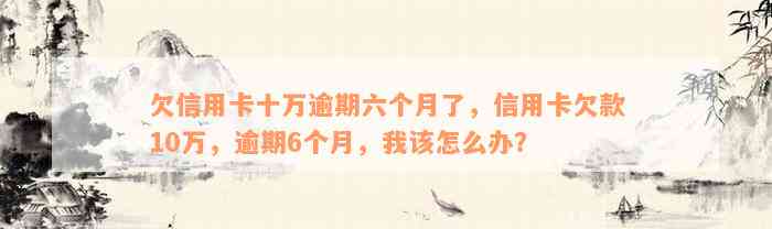 欠信用卡十万逾期六个月了，信用卡欠款10万，逾期6个月，我该怎么办？