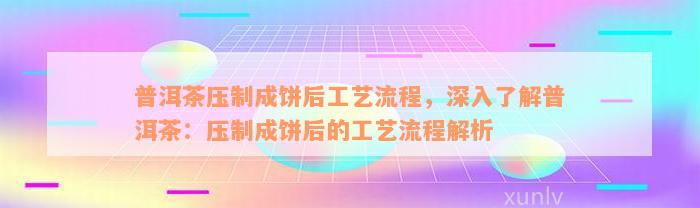 普洱茶压制成饼后工艺流程，深入了解普洱茶：压制成饼后的工艺流程解析