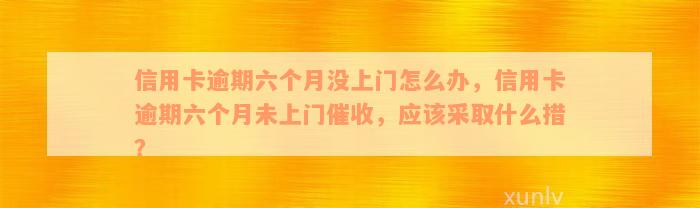 信用卡逾期六个月没上门怎么办，信用卡逾期六个月未上门催收，应该采取什么措？