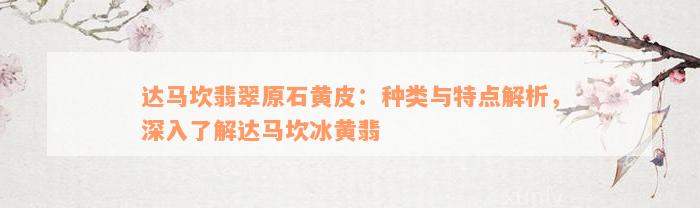 达马坎翡翠原石黄皮：种类与特点解析，深入了解达马坎冰黄翡