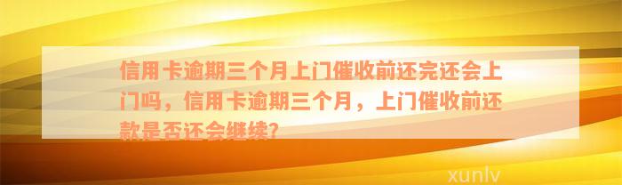 信用卡逾期三个月上门催收前还完还会上门吗，信用卡逾期三个月，上门催收前还款是否还会继续？