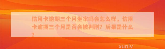 信用卡逾期三个月坐牢吗会怎么样，信用卡逾期三个月是否会被判刑？后果是什么？