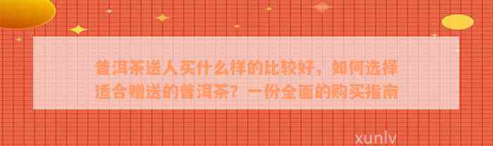 普洱茶送人买什么样的比较好，如何选择适合赠送的普洱茶？一份全面的购买指南