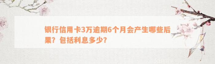 银行信用卡3万逾期6个月会产生哪些后果？包括利息多少？