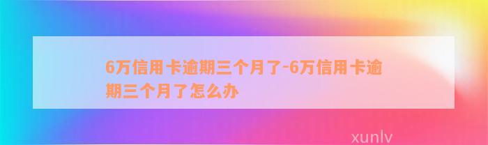 6万信用卡逾期三个月了-6万信用卡逾期三个月了怎么办