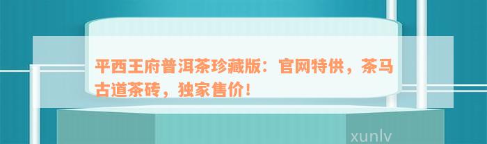 平西王府普洱茶珍藏版：官网特供，茶马古道茶砖，独家售价！