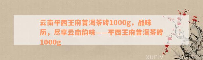 云南平西王府普洱茶砖1000g，品味历，尽享云南韵味——平西王府普洱茶砖1000g