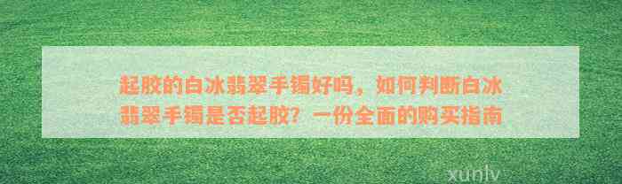 起胶的白冰翡翠手镯好吗，如何判断白冰翡翠手镯是否起胶？一份全面的购买指南