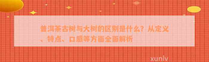 普洱茶古树与大树的区别是什么？从定义、特点、口感等方面全面解析