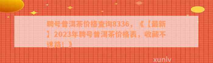 聘号普洱茶价格查询8336，《【最新】2023年聘号普洱茶价格表，收藏不迷路！》