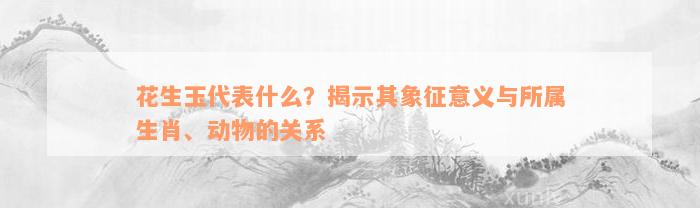 花生玉代表什么？揭示其象征意义与所属生肖、动物的关系