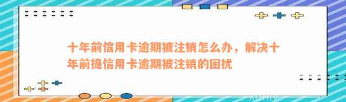 十年前信用卡逾期被注销怎么办，解决十年前提信用卡逾期被注销的困扰