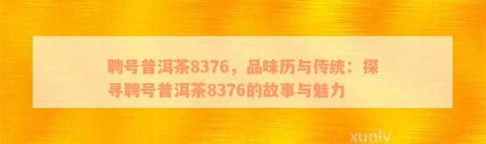 聘号普洱茶8376，品味历与传统：探寻聘号普洱茶8376的故事与魅力