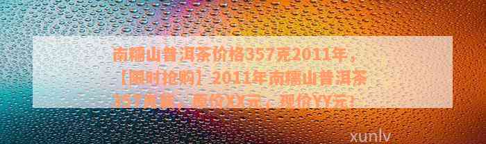 南糯山普洱茶价格357克2011年，【限时抢购】2011年南糯山普洱茶 357克装，原价XX元，现价YY元！