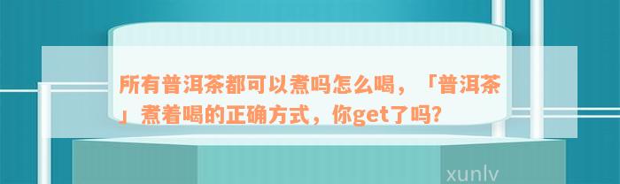 所有普洱茶都可以煮吗怎么喝，「普洱茶」煮着喝的正确方式，你get了吗？