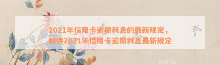 2021年信用卡逾期利息的最新规定，解读2021年信用卡逾期利息最新规定