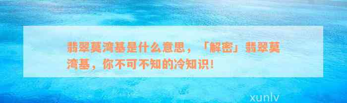 翡翠莫湾基是什么意思，「解密」翡翠莫湾基，你不可不知的冷知识！