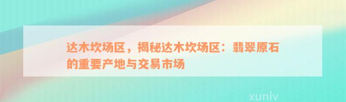 达木坎场区，揭秘达木坎场区：翡翠原石的重要产地与交易市场