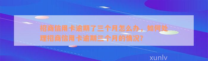 招商信用卡逾期了三个月怎么办，如何处理招商信用卡逾期三个月的情况？