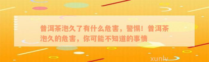 普洱茶泡久了有什么危害，警惕！普洱茶泡久的危害，你可能不知道的事情