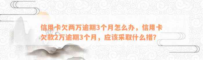 信用卡欠两万逾期3个月怎么办，信用卡欠款2万逾期3个月，应该采取什么措？