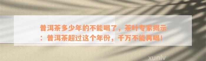 普洱茶多少年的不能喝了，茶叶专家揭示：普洱茶超过这个年份，千万不能再喝！