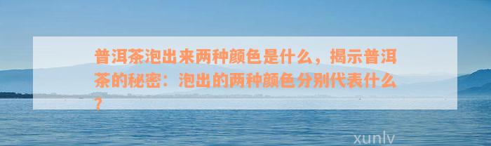 普洱茶泡出来两种颜色是什么，揭示普洱茶的秘密：泡出的两种颜色分别代表什么？