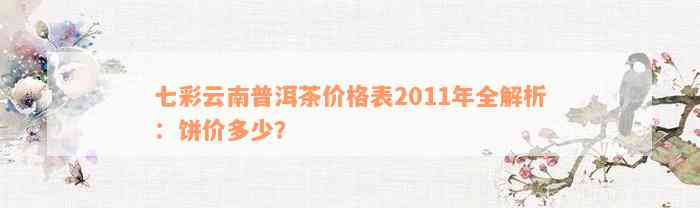 七彩云南普洱茶价格表2011年全解析：饼价多少？