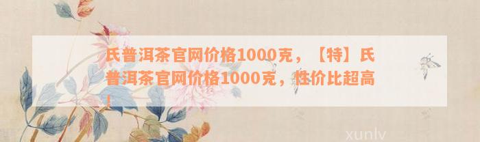 氏普洱茶官网价格1000克，【特】氏普洱茶官网价格1000克，性价比超高！