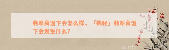 翡翠高温下会怎么样，「揭秘」翡翠高温下会发生什么？