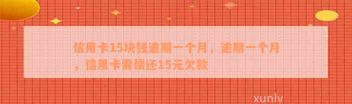 信用卡15块钱逾期一个月，逾期一个月，信用卡需偿还15元欠款