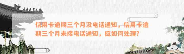 信用卡逾期三个月没电话通知，信用卡逾期三个月未接电话通知，应如何处理？