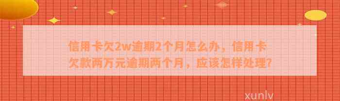 信用卡欠2w逾期2个月怎么办，信用卡欠款两万元逾期两个月，应该怎样处理？