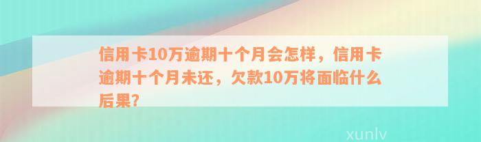 信用卡10万逾期十个月会怎样，信用卡逾期十个月未还，欠款10万将面临什么后果？