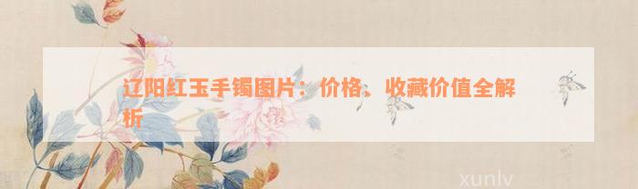 辽阳红玉手镯图片：价格、收藏价值全解析