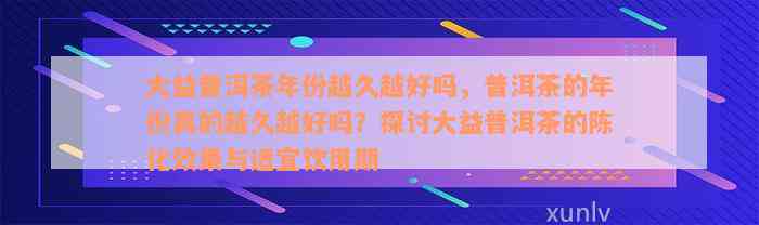 大益普洱茶年份越久越好吗，普洱茶的年份真的越久越好吗？探讨大益普洱茶的陈化效果与适宜饮用期