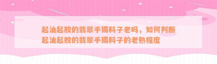 起油起胶的翡翠手镯料子老吗，如何判断起油起胶的翡翠手镯料子的老熟程度