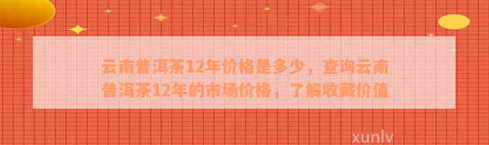 云南普洱茶12年价格是多少，查询云南普洱茶12年的市场价格，了解收藏价值