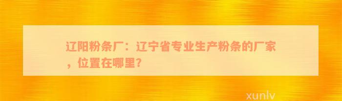 辽阳粉条厂：辽宁省专业生产粉条的厂家，位置在哪里？