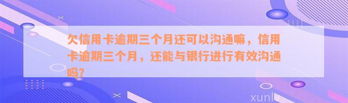 欠信用卡逾期三个月还可以沟通嘛，信用卡逾期三个月，还能与银行进行有效沟通吗？